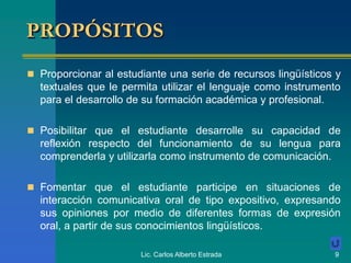 Lic. Carlos Alberto Estrada 9
PROPÓSITOS
 Proporcionar al estudiante una serie de recursos lingüísticos y
textuales que le permita utilizar el lenguaje como instrumento
para el desarrollo de su formación académica y profesional.
 Posibilitar que el estudiante desarrolle su capacidad de
reflexión respecto del funcionamiento de su lengua para
comprenderla y utilizarla como instrumento de comunicación.
 Fomentar que el estudiante participe en situaciones de
interacción comunicativa oral de tipo expositivo, expresando
sus opiniones por medio de diferentes formas de expresión
oral, a partir de sus conocimientos lingüísticos.
 