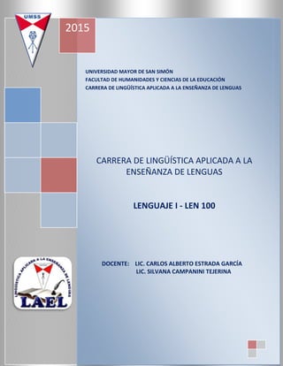 UNIVERSIDAD MAYOR DE SAN SIMÓN
FACULTAD DE HUMANIDADES Y CIENCIAS DE LA EDUCACIÓN
CARRERA DE LINGÜÍSTICA APLICADA A LA ENSEÑANZA DE LENGUAS
CARRERA DE LINGÜÍSTICA APLICADA A LA
ENSEÑANZA DE LENGUAS
LENGUAJE I - LEN 100
DOCENTE: LIC. CARLOS ALBERTO ESTRADA GARCÍA
LIC. SILVANA CAMPANINI TEJERINA
2015
 