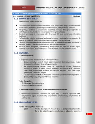 UMSS [CARRERA DE LINGÜÍSTICA APLICADA A LA ENSEÑANZA DE LENGUAS]
5
5.- ESTRUCTURA DE LAS UNIDADES DIDÁCTICAS Y SU DESCRIPCIÓN:
5.1. UNIDAD I: TEORÍA LINGÜÍSTICA (30 clases)
5.1.1. OBJETIVOS DE LA UNIDAD:
Los estudiantes serán capaces de:
 Utilizar los conocimientos teóricos necesarios en el análisis de la lengua en los diferentes
niveles: léxico, semántico, morfológico, morfosintáctico, sintagmático y sintáctico.
 Interpretar, a partir de su conocimiento lingüístico, teorías y datos proporcionados en
sus trabajos de documentación e investigación bibliográfica básica.
 Construir un marco de referencias sobre la unidad del texto como base del análisis
lingüístico.
 Profundizar los criterios básicos del análisis de los textos a partir de los componentes de
la estructura textual: superestructura, macroestructura y microestructura.
 Construir categorías de clasificación textual a partir de los modos textuales: descriptivo y
narrativo, y de sus características distintivas literarias y no literarias.
 Redactar textos dialogados, empleando y jerarquizando las ideas de manera lógica,
ordenada y coherente, de acuerdo con la normativa de la variante estándar escrita.
5.1.2. CONTENIDOS:
La estructura textual
 Superestructura, macroestructura y microestructura:
 La superestructura textual: Silueta o formatos según distintos géneros o modos
textuales. Introducción, desarrollo y conclusión.
 La macroestructura textual: Tipos de organización textual. Relaciones
semánticas. Niveles de ideas: central, principales, secundarias y de conclusión.
Selección y jerarquización de ideas. Macrorreglas textuales: Omitir, seleccionar,
generalizar, construir o integrar.
 La microestructura textual: Relaciones semánticas y sintácticas entre palabras y
frases, imágenes y campos semánticos, polisemia.
Textos dialogados
 El diálogo y el discurso indirecto
 La entrevista y la cita textual
La subordinación en la redacción: la oración subordinada sustantiva
 Proposición subordinada sustantiva: de sujeto, OD, OI, atributo, aposición, CPN,
complemento regido o suplemento, complemento circunstancial, complemento de
adjetivo, etc.
5.1.3. BIBLIOGRAFÍA ESPECÍFICA:
Alandia, Patricia y María Pia Franco
2012 “Textos descriptivos”. Módulo 5 de su Competencias Textuales.
Curso de redacción para estudiantes de educación superior.
 