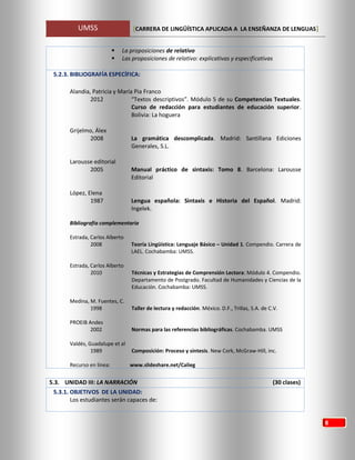 UMSS [CARRERA DE LINGÜÍSTICA APLICADA A LA ENSEÑANZA DE LENGUAS]
8
 La proposiciones de relativo
 Las proposiciones de relativo: explicativas y especificativas
5.2.3. BIBLIOGRAFÍA ESPECÍFICA:
Alandia, Patricia y María Pia Franco
2012 “Textos descriptivos”. Módulo 5 de su Competencias Textuales.
Curso de redacción para estudiantes de educación superior.
Bolivia: La hoguera
Grijelmo, Álex
2008 La gramática descomplicada. Madrid: Santillana Ediciones
Generales, S.L.
Larousse editorial
2005 Manual práctico de sintaxis: Tomo 8. Barcelona: Larousse
Editorial
López, Elena
1987 Lengua española: Sintaxis e Historia del Español. Madrid:
Ingelek.
Bibliografía complementaria
Estrada, Carlos Alberto
2008 Teoría Lingüística: Lenguaje Básico – Unidad 1. Compendio. Carrera de
LAEL. Cochabamba: UMSS.
Estrada, Carlos Alberto
2010 Técnicas y Estrategias de Comprensión Lectora: Módulo 4. Compendio.
Departamento de Postgrado. Facultad de Humanidades y Ciencias de la
Educación. Cochabamba: UMSS.
Medina, M. Fuentes, C.
1998 Taller de lectura y redacción. México. D.F., Trillas, S.A. de C.V.
PROEIB Andes
2002 Normas para las referencias bibliográficas. Cochabamba. UMSS
Valdés, Guadalupe et al
1989 Composición: Proceso y síntesis. New Cork, McGraw-Hill, inc.
Recurso en línea: www.slideshare.net/Calieg
5.3. UNIDAD III: LA NARRACIÓN (30 clases)
5.3.1. OBJETIVOS DE LA UNIDAD:
Los estudiantes serán capaces de:
 