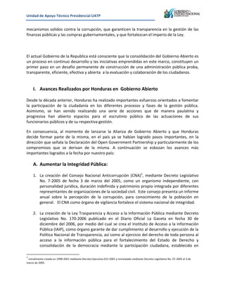 Unidad&de&Apoyo&Técnico&Presidencial&UATP&
!

mecanismos!solidos!contra!la!corrupción,!que!garanticen!la!transparencia!en!la!gestión!de!las!
finanzas!públicas!y!las!compras!gubernamentales,!y!que!fortalezcan!el!imperio!de!la!Ley.!
!
!
!
El!actual!Gobierno!de!la!Republica!está!consciente!que!la!consolidación!del!Gobierno!Abierto!es!
un!proceso!en!continuo!desarrollo!y!las!iniciativas!emprendidas!en!este!marco,!constituyen!un!
primer!paso!en!un!desafío!permanente!de!construcción!de!una!administración!pública!proba,!
transparente,!eficiente,!efectiva!y!abierta!!a!la!evaluación!y!colaboración!de!los!ciudadanos.!!
!
!

I. Avances&Realizados&por&Honduras&en&&Gobierno&Abierto&&

!
Desde!la!década!anterior,!Honduras!ha!realizado!importantes!esfuerzos!orientados!a!fomentar!
la! participación! de! la! ciudadanía! en! los! diferentes! procesos! y! fases! de! la! gestión! pública.!
Asimismo,! se! han! venido! realizando! una! serie! de! acciones! que! de! manera! paulatina! y!
progresiva! han! abierto! espacios! para! el! escrutinio! público! de! las! actuaciones! de! sus!
funcionarios!públicos!y!de!su!respectiva!gestión.!!
En! consecuencia,! al! momento! de! lanzarse! la! Alianza! de! Gobierno! Abierto! y! que! Honduras!
decide! formar! parte! de! la! misma,! en! el! país! ya! se! habían! logrado! pasos! importantes,! en! la!
dirección!que!señala!la!Declaración!del!Open!Government!Partnership!y!particularmente!de!los!
compromisos! que! se! derivan! de! la! misma.! A! continuación! se! esbozan! los! avances! más!
importantes!logrados!a!la!fecha!por!nuestro!país:!
!

A. Aumentar&la&Integridad&Pública:&

!

1. La! creación! del! Consejo! Nacional! Anticorrupción! (CNA)1,! mediante! Decreto! Legislativo!!
No.! 7K2005! de! fecha! 3! de! marzo! del! 2005,! como! un! organismo! independiente,! con!
personalidad!jurídica,!duración!indefinida!y!patrimonio!propio!integrada!por!diferentes!
representantes!de!organizaciones!de!la!sociedad!civil.!!Este!consejo!presenta!un!informe!
anual! sobre! la! percepción! de! la! corrupción,! para! conocimiento! de! la! población! en!
general.!!!El!CNA!como!órgano!de!vigilancia!fortalece!el!sistema!nacional!de!integridad.!
!
2. La!creación!de!la!Ley!Trasparencia!y!Acceso!a!la!Información!Pública!mediante!Decreto!!
Legislativo! No.! 170K2006! publicado! en! el! Diario! Oficial! La! Gaceta! en! fecha! 30! de!
diciembre!del!2006,!por!medio!del!cual!se!crea!el!Instituto!de!Acceso!a!la!información!
Pública!(IAIP),!como!órgano!garante!de!dar!cumplimiento!al!desarrollo!y!ejecución!de!la!
Política!Nacional!de!Transparencia,!así!como!al!ejercicio!del!derecho!de!toda!persona!al!
acceso! a! la! información! pública! para! el! fortalecimiento! del! Estado! de! Derecho! y!
consolidación! de! la! democracia! mediante! la! participación! ciudadana,! establecido! en!

!!!!!!!!!!!!!!!!!!!!!!!!!!!!!!!!!!!!!!!!!!!!!!!!!!!!!!!!!!!!!
1

!Inicialmente!creado!en!1998K2001!mediante!Decreto!Ejecutivo!015K2001!y!reinstalado!mediante!Decreto!Legislativo!No.!07K2005!el!3!de!
marzo!de!2005.!

 