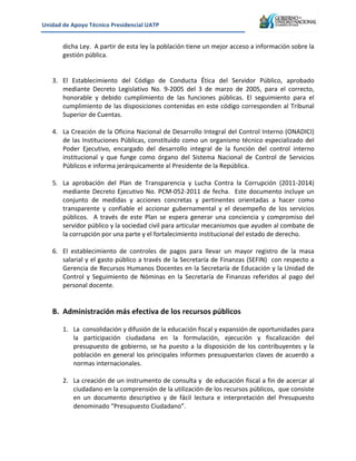 Unidad&de&Apoyo&Técnico&Presidencial&UATP&
!

!
!

dicha!Ley.!!A!partir!de!esta!ley!la!población!tiene!un!mejor!acceso!a!información!sobre!la!
gestión!pública.!
3. El! Establecimiento! del! Código! de! Conducta! Ética! del! Servidor! Público,! aprobado!
mediante! Decreto! Legislativo! No.! 9K2005! del! 3! de! marzo! de! 2005,! para! el! correcto,!
honorable! y! debido! cumplimiento! de! las! funciones! públicas.! El! seguimiento! para! el!
cumplimiento!de!las!disposiciones!contenidas!en!este!código!corresponden!al!Tribunal!
Superior!de!Cuentas.!
!
4. La!Creación!de!la!Oficina!Nacional!de!Desarrollo!Integral!del!Control!Interno!(ONADICI)!
de! las! Instituciones! Públicas,! constituido! como! un! organismo! técnico! especializado! del!
Poder! Ejecutivo,! encargado! del! desarrollo! integral! de! la! función! del! control! interno!
institucional! y! que! funge! como! órgano! del! Sistema! Nacional! de! Control! de! Servicios!
Públicos!e!informa!jerárquicamente!al!Presidente!de!la!República.!
!
5. La! aprobación! del! Plan! de! Transparencia! y! Lucha! Contra! la! Corrupción! (2011K2014)!
mediante! Decreto! Ejecutivo! No.! PCMK052K2011! de! fecha.! ! Este! documento! incluye! un!
conjunto! de! medidas! y! acciones! concretas! y! pertinentes! orientadas! a! hacer! como!
transparente! y! confiable! el! accionar! gubernamental! y! el! desempeño! de! los! servicios!
públicos.! ! A! través! de! este! Plan! se! espera! generar! una! conciencia! y! compromiso! del!
servidor!público!y!la!sociedad!civil!para!articular!mecanismos!que!ayuden!al!combate!de!
la!corrupción!por!una!parte!y!el!fortalecimiento!institucional!del!estado!de!derecho.!
!
6. El! establecimiento! de! controles! de! pagos! para! llevar! un! mayor! registro! de! la! masa!
salarial!y!el!gasto!público!a!través!de!la!Secretaría!de!Finanzas!(SEFIN)!!con!respecto!a!
Gerencia!de!Recursos!Humanos!Docentes!en!la!Secretaría!de!Educación!y!la!Unidad!de!
Control! y! Seguimiento! de! Nóminas! en! la! Secretaría! de! Finanzas! referidos! al! pago! del!
personal!docente.!
!
!

B. Administración&más&efectiva&de&los&recursos&públicos&

!
1. La!!consolidación!y!difusión!de!la!educación!fiscal!y!expansión!de!oportunidades!para!
la! participación! ciudadana! en! la! formulación,! ejecución! y! fiscalización! del!
presupuesto! de! gobierno,! se! ha! puesto! a! la! disposición! de! los! contribuyentes! y! la!
población! en! general! los! principales! informes! presupuestarios! claves! de! acuerdo! a!
normas!internacionales.!!
!
2. La!creación!de!un!instrumento!de!consulta!y!!de!educación!fiscal!a!fin!de!acercar!al!
ciudadano!en!la!comprensión!de!la!utilización!de!los!recursos!públicos,!!que!consiste!
en! un! documento! descriptivo! y! de! fácil! lectura! e! interpretación! del! Presupuesto!
denominado!“Presupuesto!Ciudadano”.!!
!

 