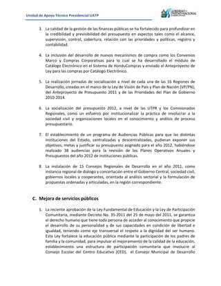 Unidad&de&Apoyo&Técnico&Presidencial&UATP&
!

&

!

3. La!calidad!de!la!gestión!de!las!finanzas!públicas!se!ha!fortalecido!para!profundizar!en!
la! credibilidad! y! previsibilidad! del! presupuesto! en! aspectos! tales! como! el! alcance,!
supervisión,! control,! cobertura,! relación! con! las! prioridades! y! políticas,! registro! y!
contabilidad.!!
!
4. La! inclusión! del! desarrollo! de! nuevos! mecanismos! de! compra! como! los! Convenios!
Marco! y! Compras! Corporativas! para! lo! cual! se! ha! desarrollado! el! módulo! de!
Catálogo!Electrónico!en!el!Sistema!de!HonduCompras!y!enviado!el!Anteproyecto!de!
Ley!para!las!compras!por!Catálogo!Electrónico.!
!
5. La! realización! jornadas! de! socialización! a! nivel! de! cada! una! de! las! 16! Regiones! de!
Desarrollo,!creadas!en!el!marco!de!la!Ley!de!Visión!de!País!y!Plan!de!Nación!(VP/PN),!
del! Anteproyecto! de! Presupuesto! 2011! y! de! las! Prioridades! del! Plan! de! Gobierno!
2010K2014.!!
!
6. La! socialización! del! presupuesto! 2012,! a! nivel! de! las! UTPR! y! los! Comisionados!
Regionales,! como! un! esfuerzo! por! institucionalizar! la! práctica! de! involucrar! a! la!
sociedad! civil! y! organizaciones! locales! en! el! conocimiento! y! análisis! de! proceso!
presupuestario.&
7. El! establecimiento! de! un! programa! de! Audiencias! Públicas! para! que! las! distintas!
instituciones! del! Estado,! centralizadas! y! descentralizadas,! pudieran! exponer! sus!
objetivos,!metas!y!justificar!su!presupuesto!asignado!para!el!año!2012,!habiéndose!
realizado! 38! audiencias! para! la! revisión! de! los! Planes! Operativos! Anuales! y!
Presupuestos!del!año!2012!de!instituciones!públicas.!
!
8. La! instalación! de! 15! Consejos! Regionales! de! Desarrollo! en! el! año! 2011,! como!
instancia!regional!de!diálogo!y!concertación!entre!el!Gobierno!Central,!sociedad!civil,!
gobiernos! locales! y! cooperantes,! orientada! al! análisis! sectorial! y! la! formulación! de!
propuestas!ordenadas!y!articuladas,!en!la!región!correspondiente.!
!

C. Mejora&de&servicios&públicos&
!
1. La!reciente!aprobación!de!la!Ley!Fundamental!de!Educación!y!la!Ley!de!Participación!
Comunitaria,!mediante!Decreto!No.!35K2011!del!25!de!mayo!del!2011,!se!garantiza!
el!derecho!humano!que!tiene!toda!persona!de!acceder!al!conocimiento!que!propicie!
el! desarrollo! de! su! personalidad! y! de! sus! capacidades! en! condición! de! libertad! e!
igualdad,! teniendo! como! eje! transversal! el! respeto! a! la! dignidad! del! ser! humano.!!
Esta! Ley! fortalece! la! educación! pública! mediante! la! participación! de! los! padres! de!
familia!y!la!comunidad,!para!impulsar!el!mejoramiento!de!la!calidad!de!la!educación,!
establecimiento! una! estructura! de! participación! comunitaria! que! involucre! al!
Consejo! Escolar! del! Centro! Educativo! (CED),! ! el! Consejo! Municipal! de! Desarrollo!

 