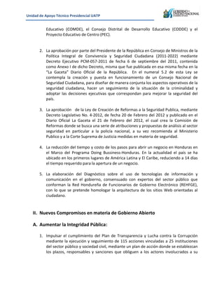 Unidad&de&Apoyo&Técnico&Presidencial&UATP&
!

&

&

Educativo! (COMDE),! el! Consejo! Distrital! de! Desarrollo! Educativo! (CODDE)! y! el!
Proyecto!Educativo!de!Centro!(PEC).!&
&
2. La!aprobación!por!parte!del!Presidente!de!la!República!en!Consejo!de!Ministros!de!la!
Política! Integral! de! Convivencia! y! Seguridad! Ciudadana! (2011K2022)! mediante!
Decreto! Ejecutivo! PCMK057K2011! de! fecha! 6! de! septiembre! del! 2011,! contenida!
como!Anexo!I!de!dicho!Decreto,!misma!que!fue!publicada!en!esa!misma!fecha!en!la!
“La! Gaceta”! Diario! Oficial! de! la! República.! ! En! el! numeral! 5.2! de! esta! Ley! se!
contempla! la! creación! y! puesta! en! funcionamiento! de! un! Consejo! Nacional! de!
Seguridad!Ciudadana,!para!diseñar!de!manera!conjunta!los!aspectos!operativos!de!la!
seguridad! ciudadana,! hacer! un! seguimiento! de! la! situación! de! la! criminalidad! y!
adoptar! las! decisiones! ejecutivas! que! correspondan! para! mejorar! la! seguridad! del!
país.!!
!
3. La!aprobación!!!de!la!Ley!de!Creación!de!Reformas!a!la!Seguridad!Publica,!mediante!
Decreto!Legislativo!No.!4K2012,!de!fecha!20!de!Febrero!del!2012!y!publicado!en!el!
Diario! Oficial! La! Gaceta! el! 21! de! Febrero! del! 2012,! el! cual! crea! la! Comisión! de!
Reformas!donde!se!busca!una!serie!de!atribuciones!y!propuestas!de!análisis!al!sector!
seguridad! en! particular! a! la! policía! nacional,! a! su! vez! recomienda! al! Ministerio!
Publico!y!a!la!Corte!Suprema!de!Justicia!medidas!en!materia!de!seguridad.!
!
4. La!reducción!del!tiempo!y!costo!de!los!pasos!para!abrir!un!negocio!en!Honduras!en!
el! Marco! del! Programa! Doing! BussinessKHonduras.! En! la! actualidad! el! país! se! ha!
ubicado!en!los!primeros!lugares!de!América!Latina!y!El!Caribe,!reduciendo!a!14!días!
el!tiempo!requerido!para!la!apertura!de!un!negocio.!
!
5. La! elaboración! del! Diagnóstico! sobre! el! uso! de! tecnologías! de! información! y!
comunicación! en! el! gobierno,! consensuado! con! expertos! del! sector! público! que!
conforman! la! Red! Hondureña! de! Funcionarios! de! Gobierno! Electrónico! (REHFGE),!
con! lo! que! se! pretende! homologar! la! arquitectura! de! los! sitios! Web! orientadas! al!
ciudadano.!
!

II. Nuevos&Compromisos&en&materia&de&Gobierno&Abierto&
&

A. Aumentar&la&Integridad&Pública:&
&
1. Impulsar! el! cumplimiento! del! Plan! de! Transparencia! y! Lucha! contra! la! Corrupción!
mediante!la!ejecución!y!seguimiento!de!115!acciones!vinculadas!a!25!instituciones!
del!sector!público!y!sociedad!civil,!mediante!un!plan!de!acción!donde!se!establezcan!
los! plazos,! responsables! y! sanciones! que! obliguen! a! los! actores! involucrados! a! su!

 