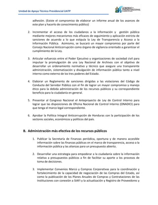 Unidad&de&Apoyo&Técnico&Presidencial&UATP&
!

adhesión.! (Existe! el! compromiso! de! elaborar! un! informe! anual! de! los! avances! de!
este!plan!y!hacerlo!de!conocimiento!público)!
!
2. Incrementar! el! acceso! de! los! ciudadanos! a! la! información! y! ! gestión! pública!
mediante!mejores!mecanismos!más!eficaces!de!seguimiento!y!aplicación!estricta!de!
sanciones! de! acuerdo! a! lo! que! estipula! la! Ley! de! Transparencia! y! Acceso! a! la!
Información! Pública.! ! Asimismo,! se! buscará! un! mayor! compromiso! por! parte! del!
Consejo!Nacional!Anticorrupción!como!órgano!de!vigilancia!orientado!a!garantizar!el!
cumplimiento!de!la!Ley.!!
!
3. Articular!esfuerzos!entre!el!Poder!Ejecutivo!y!organizaciones!de!sociedad!civil!para!
impulsar! la! promulgación! de! una! Ley! Nacional! de! Archivos! con! el! objetivo! de!
desarrollar! un! ordenamiento! normativo! y! técnico! que! asegure! una! transparente!
administración,! sistematización! y! divulgación! de! información! pública! tanto! a! nivel!
interno!como!externo!de!los!tres!poderes!del!Estado.!
!
4. Elaborar! un! Reglamento! de! sanciones! dirigidas! a! las! violaciones! del! Código! de!
Conducta!del!Servidor!Público!con!el!fin!de!lograr!un!mayor!compromiso!y!manejo!
ético! para! la! debida! administración! de! los! recursos! públicos! y! su! correspondiente!
beneficio!para!la!ciudadanía!en!general.!!
!
5. Presentar! al! Congreso! Nacional! el! Anteproyecto! de! Ley! de! Control! Interno! para!
lograr!que!las!disposiciones!de!Oficina!Nacional!de!Control!Interno!(ONADICI)!para!
que!tenga!el!marco!legal!correspondiente.!!
!
6. Aprobar! la! Política! Integral! Anticorrupción! de! Honduras! con! la! participación! de! los!
sectores!sociales,!económicos!y!políticos!del!país.!
!
!

B. Administración&más&efectiva&de&los&recursos&públicos&
!

1. Publicar! la! Secretaría! de! Finanzas! periódica,! oportuna! y! de! manera! accesible!
información!sobre!las!finanzas!públicas!en!el!marco!de!transparencia,!acceso!a!la!
información!pública!y!las!alianzas!para!un!presupuesto!abierto.!!
!
2. Desarrollar!una!estrategia!para!empoderar!a!la!ciudadanía!sobre!la!información!
relativa! a! presupuestos! públicos! a! fin! de! facilitar! su! aporte! a! los! procesos! de!
toma!de!decisiones.!!
!
3. Implementar! Convenios! Marco! y! Compras! Corporativas! para! la! coordinación! y!
fortalecimiento! de! la! capacidad! de! negociación! de! las! Compras! del! Estado,! así!
como! la! publicación! de! los! Planes! Anuales! de! Compras! y! Contrataciones! de! las!
Instituciones!con!conexión!a!SIAFI!y!la!actualización!y!Registro!de!Proveedores!y!

 