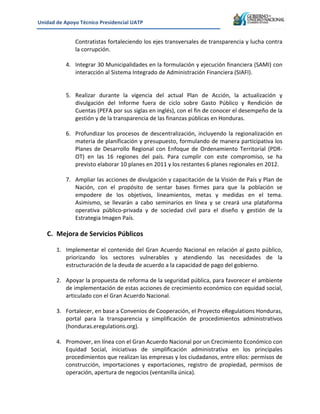 Unidad&de&Apoyo&Técnico&Presidencial&UATP&
!

!
!

!

!

Contratistas!fortaleciendo!los!ejes!transversales!de!transparencia!y!lucha!contra!
la!corrupción.!
4. Integrar!30!Municipalidades!en!la!formulación!y!ejecución!financiera!(SAMI)!con!
interacción!al!Sistema!Integrado!de!Administración!Financiera!(SIAFI).!
!
5. Realizar! durante! la! vigencia! del! actual! Plan! de! Acción,! la! actualización! y!
divulgación! del! Informe! fuera! de! ciclo! sobre! Gasto! Público! y! Rendición! de!
Cuentas!(PEFA!por!sus!siglas!en!inglés),!con!el!fin!de!conocer!el!desempeño!de!la!
gestión!y!de!la!transparencia!de!las!finanzas!públicas!en!Honduras.!
6. Profundizar! los! procesos! de! descentralización,! incluyendo! la! regionalización! en!
materia!de!planificación!y!presupuesto,!formulando!de!manera!participativa!los!
Planes! de! Desarrollo! Regional! con! Enfoque! de! Ordenamiento! Territorial! (PDRK
OT)! en! las! 16! regiones! del! país.! Para! cumplir! con! este! compromiso,! se! ha!
previsto!elaborar!10!planes!en!2011!y!los!restantes!6!planes!regionales!en!2012.!!

7. Ampliar!las!acciones!de!divulgación!y!capacitación!de!la!Visión!de!País!y!Plan!de!
Nación,! con! el! propósito! de! sentar! bases! firmes! para! que! la! población! se!
empodere! de! los! objetivos,! lineamientos,! metas! y! medidas! en! el! tema.!
Asimismo,! se! llevarán! a! cabo! seminarios! en! línea! y! se! creará! una! plataforma!
operativa! públicoKprivada! y! de! sociedad! civil! para! el! diseño! y! gestión! de! la!
Estrategia!Imagen!País.!!!!!!!!!!!!!!!!!!!!!!!!!!!!!!!!!!!!!!!!!!!!!!!!!!!!!!!!!!!!!!!!!!!!!!!!!!!!!!!!!!!!!!!!!!!!!!!!!!!!!!!!!!!!!!!!!!!!!!!!!!!!!!!!!!!
!

C. Mejora&de&Servicios&Públicos&

!
1. Implementar! el! contenido! del! Gran! Acuerdo! Nacional! en! relación! al! gasto! público,!
priorizando! los! sectores! vulnerables! y! atendiendo! las! necesidades! de! la!
estructuración!de!la!deuda!de!acuerdo!a!la!capacidad!de!pago!del!gobierno.!!&
&
2. Apoyar!la!propuesta!de!reforma!de!la!seguridad!pública,!para!favorecer!el!ambiente!
de!implementación!de!estas!acciones!de!crecimiento!económico!con!equidad!social,!
articulado!con!el!Gran!Acuerdo!Nacional.&
&
3. Fortalecer,!en!base!a!Convenios!de!Cooperación,!el!Proyecto!eRegulations!Honduras,!
portal! para! la! transparencia! y! simplificación! de! procedimientos! administrativos!
(honduras.eregulations.org).!!
!
4. Promover,!en!línea!con!el!Gran!Acuerdo!Nacional!por!un!Crecimiento!Económico!con!
Equidad! Social,! iniciativas! de! simplificación! administrativa! en! los! principales!
procedimientos!que!realizan!las!empresas!y!los!ciudadanos,!entre!ellos:!permisos!de!
construcción,! importaciones! y! exportaciones,! registro! de! propiedad,! permisos! de!
operación,!apertura!de!negocios!(ventanilla!única).!

 