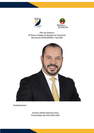 Plan de Gobierno
“El Nuevo Colegio de Abogado de Honduras”
Movimiento INTEGRIDAD Y ACCIÓN
#votasolorzano
Gustavo Rafael Solorzano Díaz
Precandidato del CAH 2024-2026
 