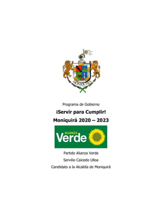 1
Programa de Gobierno
¡Servir para Cumplir!
Moniquirá 2020 – 2023
Partido Alianza Verde
Servilio Caicedo Ulloa
Candidato a la Alcaldía de Moniquirá
 