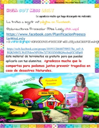 Planeaciones Preescolar Miss Lesly
éste material de terremotos es gratuito para que puedas
aplicarlo con tus alumnitos. Agradezco mucho que lo
compartas para podamos juntos prevenir tragedias en
caso de desastres Naturales.
https://www.facebook.com/PlanificacionPreesco
larMissLesly
https://web.facebook.com/groups/1019112664875093/?hc_ref=A
RQKN8bTLWdTPdowNPOSw7Z7JO3ZltMRQ4echoj8X7dDpH
_nB2nWHLxOORwCzWwRIwM
 