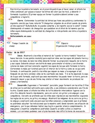 Planeaciones Preescolar Miss Lesly
Escribiré yo la palabra terremoto en el pizarrón pediré que al hacer sonar el silbato los
niños comiencen por quipos a buscar las letras del color que les tocó, y deberán ir
formando la palabra. El primer equipo en formar la palabra deberá animar a sus
compañeros a lograrlo
Cierre. Contaremos la cantidad de letras que tiene esa palabra y cantaremos la
siguiente canción que tiene relación “9 changuitos colgados de un árbol cuando de pronto
un lobo apareció” ña,ña,ña,ña,ña no puedes comerme y de repente zaz se lo comió” iremos
disminuyendo el numero de changuitos que quedaban en el árbol de tal manera que los
niños vayan disminuyendo la cantidad de changuitos e irán quitando una letra a la palabra
terremoto.
Reforzamiento en casa:
Tiempo 1 sesión de
clases
Espacio:
Organización: trabajo grupal
Fecha: de de 2017
Inicio. Mostraré a los niños el material de “cuando la tierra tiembla” llevaré un
huevo hervido /o una paleta rocaleta) para explicar cómo son las capas del planeta tierra y
su núcleo. Con masa de maíz los niños deberán formar su propia mini maqueta de la tierra
y sus capas. Deberán colocar una bolita de masa para simular el núcleo y con diversos
colores de masa (utilizar colorante vegetal) las capas de las que está formada la tierra.
Cortaremos la masa por la mitad para ver el interior de la tierra y como se ve que está
formada. A continuación, pediré a los niños que saquen su masa y la expongan al sol.
Después de una hora veremos cómo se ha cuarteado esa masa. Y si se ha separado la capa
de la que está formada, explicaré que esos movimientos los puede tener la tierra, pero en
dimensión mayor y que de una forma muy similar al tener movimiento se producen los
sismos y terremotos.
Desarrollo. Jugaremos a “terremoto” para éste juego formaré con las sillas 2 filas
de sillas con la cantidad suficiente para cada niño, a una distancia considerable una fila de
la otra. Cuando suene el silbato los niños de la fila deberán intercambiar lugares con la
otra fila, deberán hacerlo rápidamente, pero sin correr, sin gritar y sin empujar a sus
compañeros. Con esto se pretende que los niños sean rápidos en sus movimientos siguiendo
las reglas de no corro, no grito y no empujo. Mostraré las imágenes de no corro no grito y
no empujo y explicaré cada una para que los niños conozcan y comprendan que si gritamos
no podremos escuchar las indicaciones que la maestra esté dando durante una situación de
emergencia, por lo que debemos hablar muy bajito o guardar silencio completamente. Si
empujamos a nuestros compañeros podríamos causarle un daño a ellos y a nosotros
mismos, y si corremos podemos caer al piso haciendo mas difícil la tarea de evacuación.
 