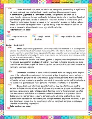 Planeaciones Preescolar Miss Lesly
Cierre. Mostraré a los niños las señales de emergencia evacuación y su significado,
así como mostraré cual es el punto de reunión en el que debemos concentrarnos.
A continuación jugaremos a Terremoto en casa. Dos personas se toman de la
mano (casa) y colocan un tercero en el medio de los dos siendo este el inquilino. Cuando el
coordinador grita "casa", la casa se cambia de "inquilino". Cuando el cooordinador grita
"inquilino", éste cambia de casa; y cuando grita "terremoto", se desarma todo y vuelve a
armar. Colorearán las imágenes sobre lo que se debe y no se debe hacer en caso de un
sismo o terremoto y las colocarán en un lugar visible del salón
Reforzamiento en casa:
Tiempo 1 sesión de
clases
Tiempo 1 sesión
de clases
Tiempo 1 sesión de clases
Fecha: de de 2017
Inicio. Organizaré al grupo en medio circulo, explicaré que los terremotos no se pueden prevenir
así mismo les contaré el cuento de “cuando la tierra se movió” los niños deberán describir que sucedió en el
cuento, que sintieron otros niños, llevaré algunos materiales para que puedan hacer una maqueta por equipos,
un equipo deberá moldear un ciudad y otro equipo el mar, les diré que si u terremoto ocurre cerca de donde
hay mar se produce un maremoto o Tsunami.
Así mismo en mapa de nuestro País tamaño gigante (o pequeño individual) deberán marcar
los estados que necesitan ayuda por el temblor reportado. Así mismo se nombrará a una
comisión que será la encargada de llevar la ayuda a los centros de acopio localizados en su
municipio, localidad o colonia.
Desarrollo. Saldremos al patio e identificaremos zonas de riesgo y zonas seguras
repartiré a cada aniño un mini croquis de la escuela y daré la siguiente marca los lugares
que representan peligro debido a una amenaza que podría causar daño. Marca de forma
diferente los lugares seguros y aquellos lugares de la comunidad donde podrían reiniciarse
las clases si es que la escuela fuera parcial o totalmente afectada por el desastre.
Cierre. Explicaré a los niños que el botiquín es muy importante para nuestra
escuela. Así como una mochila de vida. Explicaré en que consiste y lo que necesitamos que
contenga. (previamente pedir a los padres de familia o comprar los elementos) los niños
irán mencionando todo lo que va a contener mientras la maestra lo va poniendo dentro.
Buscaremos un ligar cerca de la puerta para colocarlo, así mismo explicaré que no se
pueden sacar las cosas que hay dentro pues en algún momento se pueden necesitar, lo que
sise debe hacer es que si no las necesitamos estarlas cambiando para que no caduquen.
Creamos un botiquín y responsable
Reforzamiento en casa:
 
