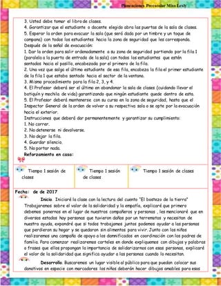 Planeaciones Preescolar Miss Lesly
3. Usted debe tomar el libro de clases.
4. Garantizar que el estudiante o docente elegido abra las puertas de la sala de clases.
5. Esperar la orden para evacuar la sala (que será dada por un timbre y un toque de
campana) con todos los estudiantes hacia la zona de seguridad que les corresponda.
Después de la señal de evacuación:
1. Dar la orden para salir ordenadamente a su zona de seguridad partiendo por la fila 1
(paralela a la puerta de entrada de la sala) con todos los estudiantes que estén
sentados hacia el pasillo, encabezada por el primero de la fila.
2. Una vez que salga el último estudiante de esa fila, encabeza la fila el primer estudiante
de la fila 1 que estaba sentado hacia el sector de la ventana.
3. Mismo procedimiento para la fila 2, 3, y 4.
4. El Profesor deberá ser el último en abandonar la sala de clases (cuidando llevar el
botiquín y mochila de vida) garantizando que ningún estudiante quede dentro de esta.
5. El Profesor deberá mantenerse con su curso en la zona de seguridad, hasta que el
Inspector General de la orden de volver a su respectiva sala o se opte por la evacuación
hacia el exterior.
Instrucciones que deberá dar permanentemente y garantizar su cumplimiento:
1. No correr.
2. No detenerse ni devolverse.
3. No dejar la fila.
4. Guardar silencio.
5. No portar nada.
Reforzamiento en casa:
Tiempo 1 sesión de
clases
Tiempo 1 sesión
de clases
Tiempo 1 sesión de clases
Fecha: de de 2017
Inicio. Iniciaré la clase con la lectura del cuento “El bostezo de la tierra”
Trabajaremos sobre el valor de la solidaridad y la empatía, explicaré que primero
debemos ponernos en el lugar de nuestros compañeros y personas , les mencionaré que en
diversos estados hay personas que tuvieron daños por un terremotos y necesitan de
nuestra ayuda, expondré que si todos trabajamos juntos podemos ayudar a las personas
que perdieron su hogar y se quedaron sin alimentos para vivir. Junto con los niños
realizaremos una campaña de apoyo a los damnificados en coordinación con los padres de
familia. Para comenzar realizaremos carteles en donde expliquemos con dibujos y palabras
o frases que ellos propongan la importancia de solidarizarnos con esas personas, explicaré
el valor de la solidaridad que significa ayudar a las personas cuando lo necesitan.
Desarrollo. Buscaremos un lugar visible al público para que puedan colocar sus
donativos en especie con marcadores los niños deberán hacer dibujos amables para esas
 