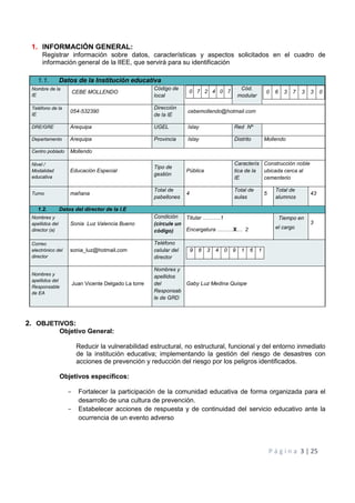 Plan de Gestión del Riesgo de Desastres 2020
P á g i n a 3 | 25
1. INFORMACIÓN GENERAL:
Registrar información sobre datos, características y aspectos solicitados en el cuadro de
información general de la IIEE, que servirá para su identificación
2. OBJETIVOS:
Objetivo General:
Reducir la vulnerabilidad estructural, no estructural, funcional y del entorno inmediato
de la institución educativa; implementando la gestión del riesgo de desastres con
acciones de prevención y reducción del riesgo por los peligros identificados.
Objetivos específicos:
- Fortalecer la participación de la comunidad educativa de forma organizada para el
desarrollo de una cultura de prevención.
- Estabelecer acciones de respuesta y de continuidad del servicio educativo ante la
ocurrencia de un evento adverso
1.1. Datos de la Institución educativa
Nombre de la
IE
CEBE MOLLENDO
Código de
local
0 7 2 4 0 7
Cód.
modular
0 6 3 7 3 3 0
Teléfono de la
IE
054-532390
Dirección
de la IE
cebemollendo@hotmail.com
DRE/GRE Arequipa UGEL Islay Red Nº
Departamento Arequipa Provincia Islay Distrito Mollendo
Centro poblado Mollendo
Nivel /
Modalidad
educativa
Educación Especial
Tipo de
gestión
Pública
Caracterís
tica de la
IE
Construcción noble
ubicada cerca al
cementerio
Turno mañana
Total de
pabellones
4
Total de
aulas
5
Total de
alumnos
43
1.2. Datos del director de la I.E
Nombres y
apellidos del
director (a)
Sonia Luz Valencia Bueno
Condición
(circule un
código)
Titular ……….1
Encargatura ………X… 2
Tiempo en
el cargo
3
Correo
electrónico del
director
sonia_luz@hotmail.com
Teléfono
celular del
director
9 8 3 4 0 9 1 6 1
Nombres y
apellidos del
Responsable
de EA
Juan Vicente Delgado La torre
Nombres y
apellidos
del
Responsab
le de GRD
Gaby Luz Medina Quispe
 