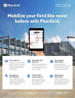 Mobilize your field like never
before with PlanGrid.
One master set
Maintain one master set with
automatic version control that
keeps your team up to date.
Never build off of outdated
drawings again.
Technology that
helps you
PlanGrid automatically names
your sheets and hyperlinks
your detail callouts, so you can
focus on building.
Issue tracking
made simple
Create and distribute
customized reports compiled
from photos, locations, and
notes captured in the field.
Available for iOS, Android,
Windows, and on the Web.
Software that
stays ahead
Getting the latest tools is as
easy as updating your mobile
app. PlanGrid is constantly
improving thanks to you!
Everything at
your fingertips
Plans, markups, photos, RFIs,
and reports automatically sync
with the entire project team, no
matter where they are.
Construction’s
easiest software
We offer weekly product
demonstrations, trainings,
and round the clock, live
customer support.
To learn more visit us at www.plangrid.com or contact our sales team at (800) 646-0796.
 