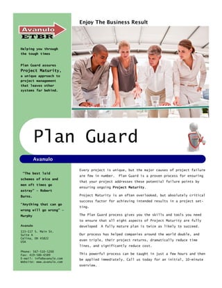 Enjoy The Business Result




Helping you through
the tough times


Plan Guard assures
Project Maturity,
a unique approach to
project management
that leaves other
systems far behind.




          Plan Guard
          Avanulo

                           Every project is unique, but the major causes of project failure
 “The best laid
                           are few in number.   Plan Guard is a proven process for ensuring
schemes of mice and
                           that your project addresses these potential failure points by
men oft times go
                           ensuring ongoing Project Maturity.
astray” — Robert
Burns.                     Project Maturity is an often overlooked, but absolutely critical
                           success factor for achieving intended results in a project set-
“Anything that can go
                           ting.
wrong will go wrong” —
Murphy                     The Plan Guard process gives you the skills and tools you need
                           to ensure that all eight aspects of Project Maturity are fully
Avanulo                    developed   A fully mature plan is twice as likely to succeed.
115—117 S. Main St.
Suite A                    Our process has helped companies around the world double, and
Celina, OH 45822
USA
                           even triple, their project returns, dramatically reduce time
                           lines, and significantly reduce cost.
Phone: 567-510-5200
Fax: 419-586-6589          This powerful process can be taught in just a few hours and then
E-mail: info@avanulo.com   be applied immediately. Call us today for an initial, 10-minute
Website: www.avanulo.com
                           overview.
 