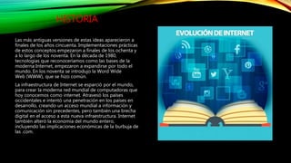 HISTORIA
Las más antiguas versiones de estas ideas aparecieron a
finales de los años cincuenta. Implementaciones prácticas
de estos conceptos empezaron a finales de los ochenta y
a lo largo de los noventa. En la década de 1980,
tecnologías que reconoceríamos como las bases de la
moderna Internet, empezaron a expandirse por todo el
mundo. En los noventa se introdujo la Word Wide
Web (WWW), que se hizo común.
La infraestructura de Internet se esparció por el mundo,
para crear la moderna red mundial de computadoras que
hoy conocemos como internet. Atravesó los países
occidentales e intentó una penetración en los países en
desarrollo, creando un acceso mundial a información y
comunicación sin precedentes, pero también una brecha
digital en el acceso a esta nueva infraestructura. Internet
también alteró la economía del mundo entero,
incluyendo las implicaciones económicas de la burbuja de
las .com.
 