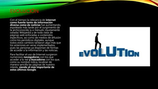 EVOLUCIÓN
Con el tiempo la relevancia de internet
como fuente tanto de información
diversa como de noticias fue aumentando,
espoleada más tarde por el surgimiento de
la archiconocida (y a menudo injustamente
odiada) Wikipedia y de toda clase de
páginas web enfocadas a contenidos
específicos, así como de medios de difusión
como los periódicos digitales, aunque
todos estos cambios tardaron algo más que
los anteriores en verse implementados,
pues las personas ya disponían de formas
de acceder a la información y las noticias.
Para facilitar el uso de Internet surgieron
numerosos navegadores con los que
acceder a la red y buscadores con los que,
como su nombre indica, localizar de
manera sencilla las páginas de nuestro
interés, siendo el más importante de
estos últimos Google.
 