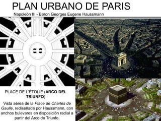 PLAN URBANO DE PARIS
       Napoleón III - Baron Georges Eugene Haussmann




  PLACE DE L’ÉTOLIE (ARCO DEL
           TRIUNFO)
 Vista aérea de la Place de Charles de
Gaulle, rediseñada por Haussmann, con
anchos bulevares en disposición radial a
        partir del Arco de Triunfo.
 