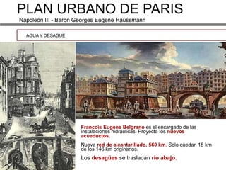 PLAN URBANO DE PARIS
Napoleón III - Baron Georges Eugene Haussmann

  AGUA Y DESAGUE




                     Francois Eugene Belgrano es el encargado de las
                     instalaciones hidráulicas. Proyecta los nuevos
                     acueductos.
                     Nueva red de alcantarillado, 560 km. Solo quedan 15 km
                     de los 146 km originarios.
                     Los desagües se trasladan río abajo.
 