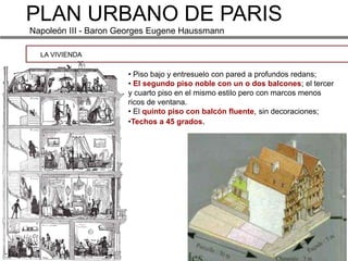 PLAN URBANO DE PARIS
Napoleón III - Baron Georges Eugene Haussmann

  LA VIVIENDA

                      • Piso bajo y entresuelo con pared a profundos redans;
                      • El segundo piso noble con un o dos balcones; el tercer
                      y cuarto piso en el mismo estilo pero con marcos menos
                      ricos de ventana.
                      • El quinto piso con balcón fluente, sin decoraciones;
                      •Techos a 45 grados.
 