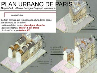 PLANBaron Georges Eugene HaussmannPARIS
Napoleón III -
               URBANO DE
          LA VIVIENDA

Se fijan normas que relacionan la altura de las casas
con el ancho de las calles:
. calles de 20 m o más, altura igual al ancho
. calles estrechas, altura 1,5 del ancho
. Inclinación de los techos 45º
 