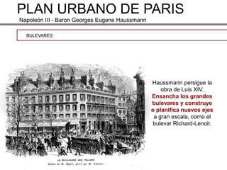 PLAN URBANO DE PARIS
Napoleón III - Baron Georges Eugene Haussmann

  BULEVARES




                                                Haussmann persigue la
                                                    obra de Luis XIV.
                                                Ensancha los grandes
                                                bulevares y construye
                                                o planifica nuevos ejes
                                                 a gran escala, como el
                                                 bulevar Richard-Lenoir.
 