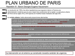 PLAN URBANO DE PARIS
Napoleón III - Baron Georges Eugene Haussmann
 La revolución de 1789 y los años napoleónicos que siguieron dieron a Francia una
 administración moderna que en poco mejoró las condiciones de la capital. La estructura urbana
 de París de los siglos XVI y XVII apenas se modificó hasta mediados del siglo XIX.

 La «crisis urbana» había alcanzado proporciones alarmantes
        A pesar de las construcciones realizados por Napoleón I y Luis Felipe, el predominio del
        trazado medieval y la compacidad impuesta por las murallas caracterizan una ciudad
        cuya población, en constante aumento, exigía nuevas estructuras funcionales

      Densidades de población de más de 1.000 habitantes por hectárea Las redes de alcantarillado y
      de agua potable constituían un lujo


        Las epidemias de cólera causaban estragos, evidenciando trágicamente las deficiencias
        de la infraestructura sanitaria.

        La congestión del tráfico alcanzó en la década de 1840 una situación sin precedentes

        En la ciudad se evidencian las grandes contradicciones económicas, lucha de clases y los
        valores culturales de los grupos humanos que habitan en ella . El centro de la ciudad estaba en
        manos de los insurrectos, beneficiados por las deficiencias circulatorias de las estrechas
        callejuelas y la carencia de servicios, infraestructuras técnicas, áreas verdes, etc.


la intervención en el entorno ya construido revestía carácter de urgencia.
 