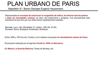 PLAN URBANO DE PARIS
    Napoleón III - Baron Georges Eugene Haussmann

Representaba el concepto de solucionar la congestión de tráfico, de eliminar barrios pobres
y dotar de amenidades urbanas: es decir, del modernismo y progreso. Fue precisamente esta
asociación la que hizo que sus ideas fueran repetidamente copiadas.


Marcella, Lyon, Lille, Montpellier (Y. Leblicq. 1981-84: 61-65)
Bruselas, Roma, Budapest, Amsterdam, Budapest.



•Entre 1859 y 1872 los arq. Forster y Lohr realizan el proyecto de remodelación urbana de Viena


•El proyecto realizado por el ingeniero Cerdá en 1859, en Barcelona

•En México: la Avenida Reforma, Paseo de Montejo, etc.
 