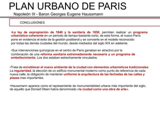 PLAN URBANO DE PARIS
  Napoleón III - Baron Georges Eugene Haussmann

      CONCLUSIONES


•La ley de expropiación de 1840 y la sanitaria de 1850, permiten realizar un programa
urbanístico coherente en un periodo de tiempo bastante corto, de esta forma, el nuevo París
pone en evidencia el éxito de la gestión posliberal y se convierte en el modelo reconocido
por todas las demás ciudades del mundo, desde mediados del siglo XIX en adelante.

•Sus intervenciones quirúrgicas en el centro de París ganaban en atractivo por la
combinación de una reforma sanitaria extremadamente necesaria y un programa de
embellecimiento. Los dos estaban estrechamente vinculados.


•Trata de ennoblecer el nuevo ambiente de la ciudad con elementos urbanísticos tradicionales:
La regularidad, la elección de un edificio monumental moderno como punto de referencia de cada
nueva calle, la obligación de mantener uniforme la arquitectura de las fachadas de las calles y
plazas mas importantes.

•Haussmann aparece como el representante de monumentalidad urbana más importante del siglo;
de aquello que Donaid Olsen había denominado «la ciudad como una obra de arte».
 
