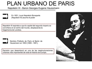 PLAN URBANO DE PARIS
      Napoleón III - Baron Georges Eugene Haussmann


          En 1851, Louis Napoleón Bonaparte
          (Napoleón III) asume el poder



Napoleón III aspiraba a que la capital del segundo imperio se
convirtiera en el centro del mundo, desplazando la
hegemonía de Londres.




         Nombra Prefecto de París al Barón de
         Haussmann en 1853 (1809 - 1891).



Decisión que desembocó en una de las reestructuraciones
urbanas más importantes de toda la historia de Europa.
 