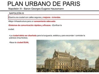 PLAN URBANO DE PARIS
Napoleón III - Baron Georges Eugene Haussmann
 NAPOLEÓN III
•Quería una ciudad con calles seguras y mejores viviendas.

•Mejor Infraestructura para un saneamiento adecuado.

•Sistemas de comunicación rápidos y eficaces. •Zonificar la

ciudad.


 •La ciudad debía ser diseñada para la burguesía, estética y para esconder / controlar la
 pobreza (insurrectos).

 •Nace la ciudad DUAL
 