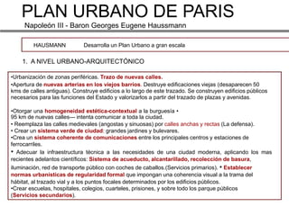 PLAN URBANO DE PARIS
     Napoleón III - Baron Georges Eugene Haussmann

         HAUSMANN            Desarrolla un Plan Urbano a gran escala

    1. A NIVEL URBANO-ARQUITECTÓNICO

•Urbanización de zonas periféricas. Trazo de nuevas calles.
•Apertura de nuevas arterias en los viejos barrios. Destruye edificaciones viejas (desaparecen 50
kms de calles antiguas). Construye edificios a lo largo de este trazado. Se construyen edificios públicos
necesarios para las funciones del Estado y valorizarlos a partir del trazado de plazas y avenidas.

•Otorgar una homogeneidad estética-contextual a la burguesía •
95 km de nuevas calles--- intenta comunicar a toda la ciudad.
• Reemplaza las calles medievales (angostas y sinuosas) por calles anchas y rectas (La defensa).
• Crear un sistema verde de ciudad: grandes jardines y bulevares.
•Crea un sistema coherente de comunicaciones entre los principales centros y estaciones de
ferrocarriles.
• Adecuar la infraestructura técnica a las necesidades de una ciudad moderna, aplicando los mas
recientes adelantos científicos: Sistema de acueducto, alcantarillado, recolección de basura,
iluminación, red de transporte público con coches de caballos.(Servicios primarios). • Establecer
normas urbanísticas de regularidad formal que impongan una coherencia visual a la trama del
hábitat, al trazado vial y a los puntos focales determinados por los edificios públicos.
•Crear escuelas, hospitales, colegios, cuarteles, prisiones, y sobre todo los parque públicos
(Servicios secundarios).
 