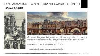PLAN HAUSSMANN – A NIVEL URBANO Y ARQUITECTÓNICO
AGUA Y DESAGUE
-Francois Eugene Belgrado es el encargo de la nuevas
instalaciones hidráulicas – proyecta los nuevos acueductos.
-Nueva red de alcantarillado 560 km.
- Los desagües se trasladan rio abajo.
 