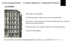 PLAN HAUSSMANN – A NIVEL URBANO Y ARQUITECTÓNICO
LA VIVIENDA
-Piso bajo y entresuelo.
-El segundo piso noble con uno o dos balcones.
-El tercer y cuarto piso en el mismo estilo pero con marcos
menos ricos de ventana.
-El quinto piso con balcón fluente, sin decoraciones.
-Techo a 45° grados.
 