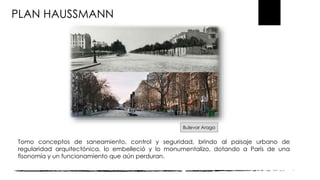 PLAN HAUSSMANN
Tomo conceptos de saneamiento, control y seguridad, brindo al paisaje urbano de
regularidad arquitectónica, lo embelleció y lo monumentalizo, dotando a París de una
fisonomía y un funcionamiento que aún perduran.
Bulevar Arago
 