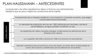 CRISISURBANA
El predominio de un trazado medieval y una ciudad en constante aumento, que exigía
nuevas estructuras funcionales.
La densidad de población de mas de 1.000 habitantes por hectárea, donde el
alcantarillado y el agua potable constituían un lujo.
Las epidemias de cólera causaban estragos, evidenciando las deficiencias de la
infraestructura urbana.
La congestión del tráfico alcanzó en 1840 una situación sin precedentes.
Grandes contradicciones económicas, lucha de clases y el centro de la ciudad estaba en
manos de insurrectos, beneficiados por las deficiencias circulatorias.
PLAN HAUSSMANN – ANTECEDENTES
La revolución y los años napoleónicos dieron a Francia una administración
Moderna que en poco mejoro las condiciones de la capital.
 