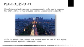 PLAN HAUSSMANN
Con dicha renovación, se crearon nuevos espacios en los que la burguesía
hizo ostentación de su nueva riqueza, creando una economía floreciente.
Todos los ejemplos de cambios que acontecieron en París en esta época
pueden verse en representaciones de la ciudad.
 