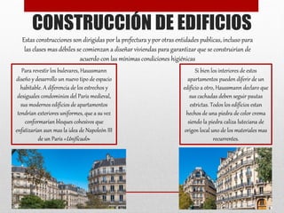 CONSTRUCCIÓN DE EDIFICIOS
Estas construcciones son dirigidas por la prefectura y por otras entidades publicas, incluso para
las clases mas débiles se comienzan a diseñar viviendas para garantizar que se construirían de
acuerdo con las mínimas condiciones higiénicas
Para revestir los bulevares, Haussmann
diseño y desarrollo un nuevo tipo de espacio
habitable. A diferencia de los estrechos y
desiguales condominios del Paris medieval,
sus modernos edificios de apartamentos
tendrían exteriores uniformes, que a su vez
conformarían bloques cohesivos que
enfatizarían aun mas la idea de Napoleón III
de un Paris «Unificado»
Si bien los interiores de estos
apartamentos pueden diferir de un
edificio a otro, Haussmann declaro que
sus cachadas deben seguir pautas
estrictas. Todos los edificios estan
hechos de una piedra de color crema
siendo la piedra caliza luteciana de
origen local uno de los materiales mas
recurrentes.
 