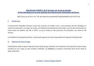 1
Jose Martos - Interforo Abogados (Madrid)
Real Decreto 478/2013, de 21 de junio, por el que se aprueba
el Plan Hidrológico de la parte española de la Demarcación Hidrográfica del Duero.
(BOE 22 de junio de 2013, núm. 149; http://www.boe.es/boe/dias/2013/06/22/pdfs/BOE-A-2013-6761.pdf)
I.- Introducción.
La Demarcación Hidrográfica del Duero incluye todo el territorio de Castilla y León. La documentación del Plan Hidrológico en
cuestión es extensísima, y se integra, por un lado, por la Memoria acompañada de catorce anejos, y por otro lado, la Normativa con
nueve anexos (en adelante, todo ello, el "Plan"). Lo que se analiza en este documento es la Normativa, que consta de 106
artículos.
La Confederación Hidrográfica del Duero, es el principal organismo de cuenca responsable de la aplicación del Real Decreto.
II.- Definición de masas de agua.
El Real Decreto regula el régimen legal tanto de las masas de agua superficial como subterránea. Se entiende por masas de agua
superficial, los ríos y lagos, ya sean naturales o artificiales. Los acuíferos se consideran comprendido dentro de las masas de
aguas subterránea.
 