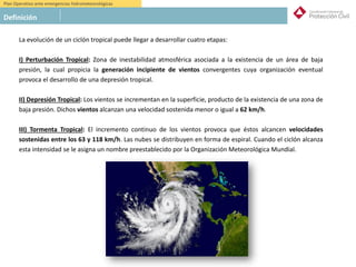 Plan Operativo ante emergencias hidrometeorológicas
Definición
La evolución de un ciclón tropical puede llegar a desarrollar cuatro etapas:
I) Perturbación Tropical: Zona de inestabilidad atmosférica asociada a la existencia de un área de baja
presión, la cual propicia la generación incipiente de vientos convergentes cuya organización eventual
provoca el desarrollo de una depresión tropical.
II) Depresión Tropical: Los vientos se incrementan en la superficie, producto de la existencia de una zona de
baja presión. Dichos vientos alcanzan una velocidad sostenida menor o igual a 62 km/h.
III) Tormenta Tropical: El incremento continuo de los vientos provoca que éstos alcancen velocidades
sostenidas entre los 63 y 118 km/h. Las nubes se distribuyen en forma de espiral. Cuando el ciclón alcanza
esta intensidad se le asigna un nombre preestablecido por la Organización Meteorológica Mundial.
 