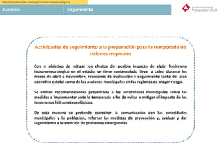 Plan Operativo ante emergencias hidrometeorológicas
Acciones Seguimiento
Actividades de seguimiento a la preparación para la temporada de
ciclones tropicales
Con el objetivo de mitigar los efectos del posible impacto de algún fenómeno
hidrometeorológico en el estado, se tiene contemplado llevar a cabo, durante los
meses de abril a noviembre, reuniones de evaluación y seguimiento tanto del plan
operativo estatal como de las acciones municipales en las regiones de mayor riesgo.
Se emiten recomendaciones preventivas a las autoridades municipales sobre las
medidas a implementar ante la temporada a fin de evitar o mitigar el impacto de los
fenómenos hidrometeorológicos.
De esta manera se pretende estrechar la comunicación con las autoridades
municipales y la población, reforzar las medidas de prevención y, evaluar y dar
seguimiento a la atención de probables emergencias.
 