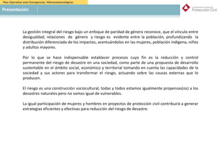Plan Operativo ante Emergencias Hidrometeorológicas
Presentación
La gestión integral del riesgo bajo un enfoque de paridad de género reconoce, que el vínculo entre
desigualdad, relaciones de género y riesgo es evidente entre la población, profundizando la
distribución diferenciada de los impactos, acentuándolos en las mujeres, población indígena, niños
y adultos mayores.
Por lo que se hace indispensable establecer procesos cuyo fin es la reducción y control
permanente del riesgo de desastre en una sociedad, como parte de una propuesta de desarrollo
sustentable en el ámbito social, económico y territorial tomando en cuenta las capacidades de la
sociedad y sus actores para transformar el riesgo, actuando sobre las causas externas que lo
producen.
El riesgo es una construcción sociocultural, todas y todos estamos igualmente propensas(os) a los
desastres naturales pero no somos igual de vulnerables.
La igual participación de mujeres y hombres en proyectos de protección civil contribuirá a generar
estrategias eficientes y efectivas para reducción del riesgo de desastre.
 