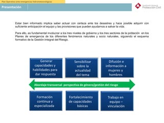 Plan Operativo ante emergencias hidrometeorológicas
Presentación
Generar
capacidades y
habilidades para
dar respuesta
Sensibilizar
sobre la
actualidad
del tema
Difusión e
información a
mujeres y
hombres
Formación
continua y
especializada
Fortalecimiento
de capacidades
básicas
Trabajo en
equipo –
vinculación
Abordaje transversal perspectiva de género/gestión del riesgo
Estar bien informado implica saber actuar con certeza ante los desastres y hace posible adquirir con
suficiente anticipación el equipo y las provisiones que pueden ayudarnos a salvar la vida.
Para ello, es fundamental involucrar a los tres niveles de gobierno y los tres sectores de la población en los
Planes de emergencia de los diferentes fenómenos naturales y socio naturales, siguiendo el esquema
formativo de la Gestión Integral del Riesgo.
 