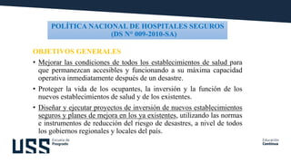 POLÍTICA NACIONAL DE HOSPITALES SEGUROS
(DS N° 009-2010-SA)
OBJETIVOS GENERALES
• Mejorar las condiciones de todos los establecimientos de salud para
que permanezcan accesibles y funcionando a su máxima capacidad
operativa inmediatamente después de un desastre.
• Proteger la vida de los ocupantes, la inversión y la función de los
nuevos establecimientos de salud y de los existentes.
• Diseñar y ejecutar proyectos de inversión de nuevos establecimientos
seguros y planes de mejora en los ya existentes, utilizando las normas
e instrumentos de reducción del riesgo de desastres, a nivel de todos
los gobiernos regionales y locales del país.
 