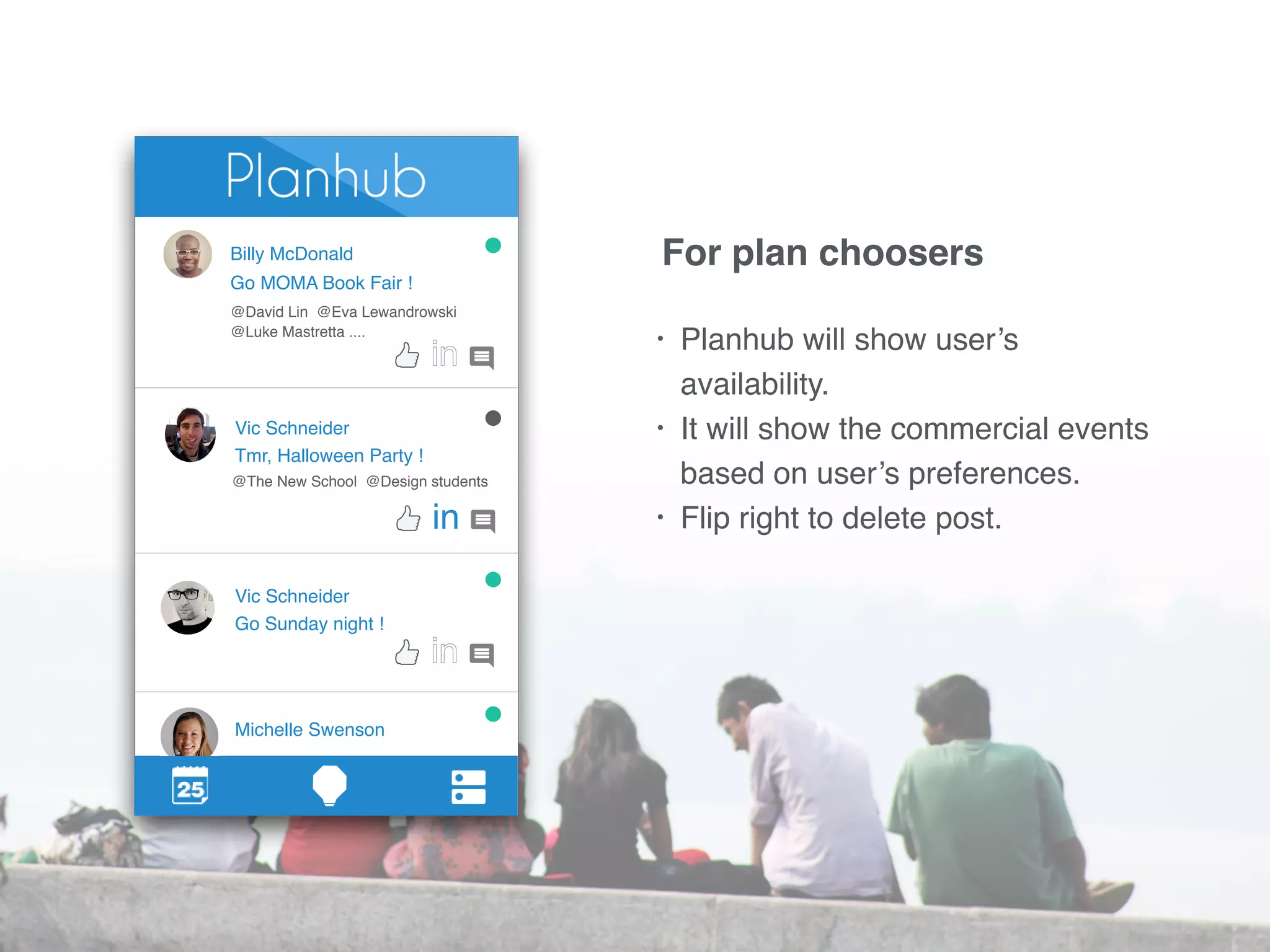 Billy McDonald 
Go MOMA Book Fair ! 
@David Lin @Eva Lewandrowski 
@Luke Mastretta .... 
Vic Schneider 
Tmr, Halloween Party ! 
@The New School @Design students 
Vic Schneider 
Go Sunday night ! 
Michelle Swenson 
in 
For plan choosers 
• Planhub will show user’s 
availability. 
• It will show the commercial events 
based on user’s preferences. 
• Flip right to delete post. 
 