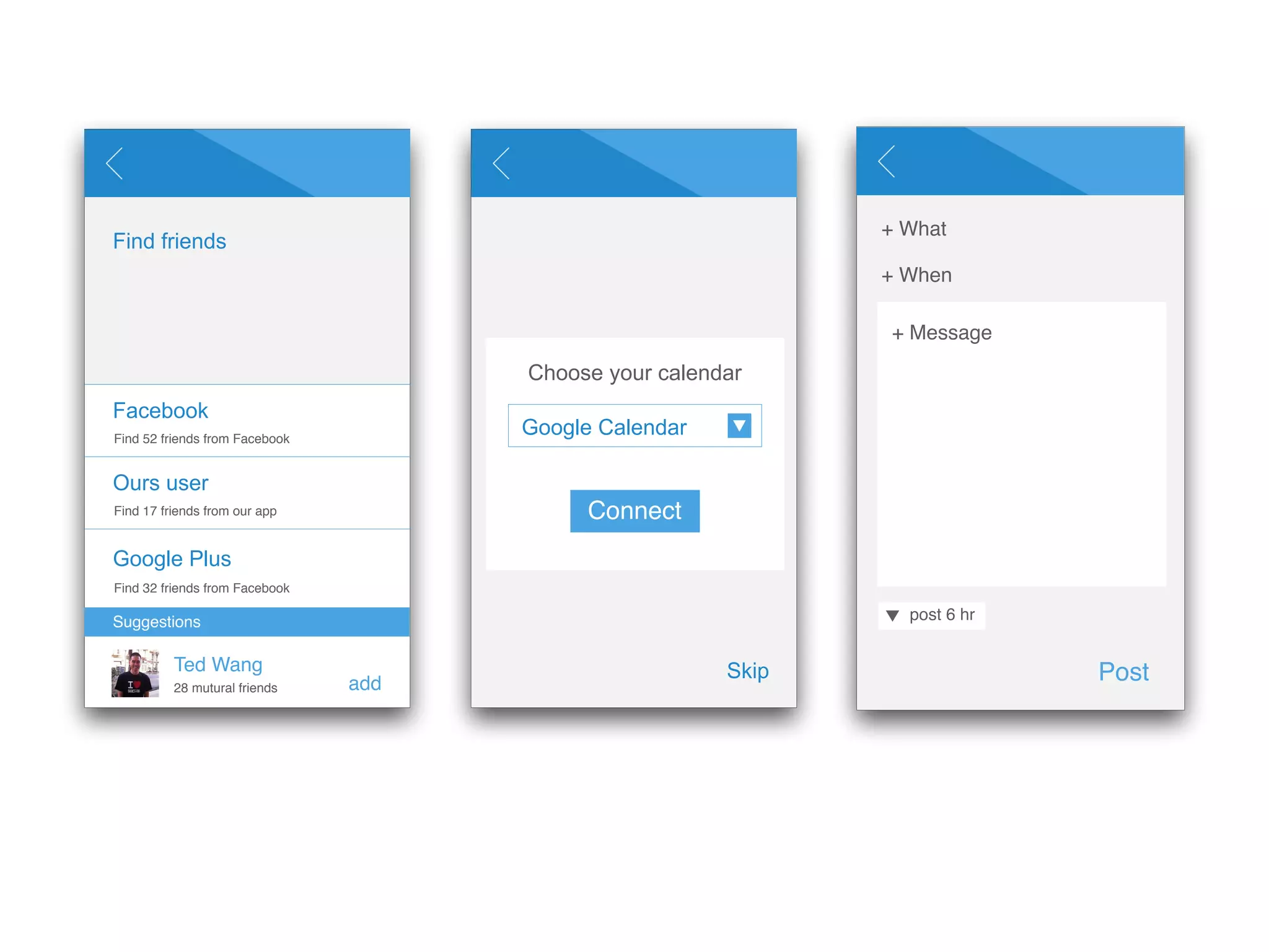 Find friends 
Facebook 
Find 52 friends from Facebook 
Ours user 
Find 17 friends from our app 
Google Plus 
Suggestions 
Ted Wang 
add 
Find 32 friends from Facebook 
28 mutural friends 
Choose your calendar 
Skip 
Google Calendar 
Connect 
+ What 
+ When 
Post 
+ Message 
post 6 hr 
 