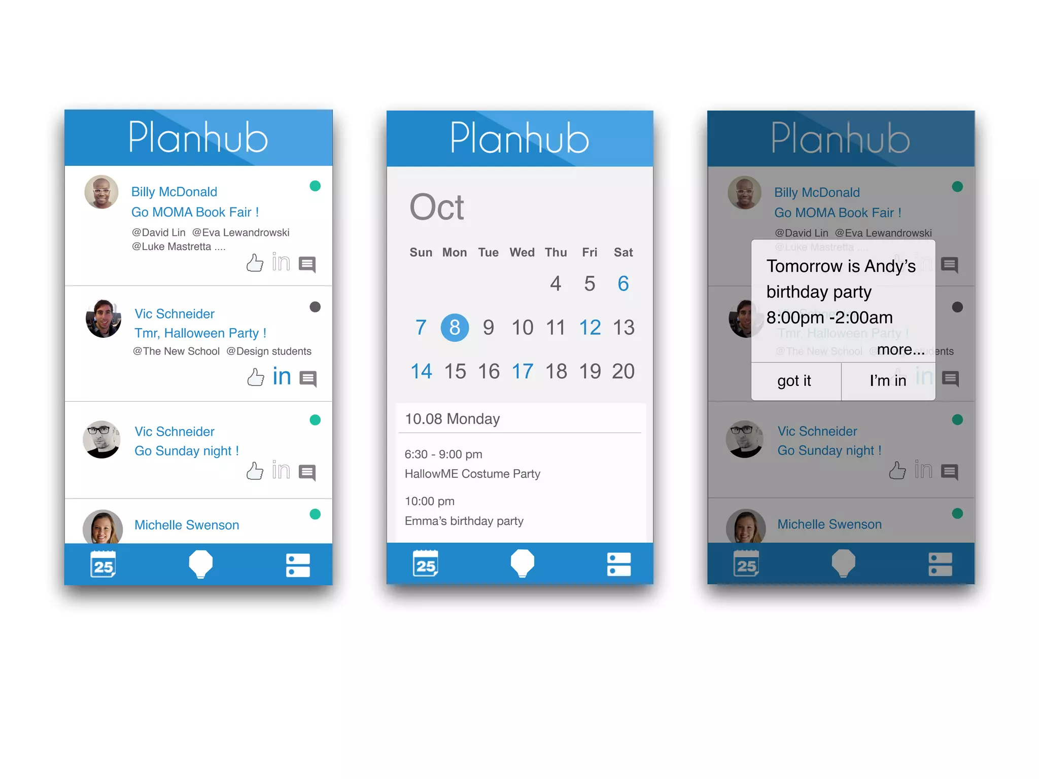 Billy McDonald 
Go MOMA Book Fair ! 
@David Lin @Eva Lewandrowski 
@Luke Mastretta .... 
Vic Schneider 
Tmr, Halloween Party ! 
@The New School @Design students 
Vic Schneider 
Go Sunday night ! 
Michelle Swenson 
in 
Oct 
10.08 Monday 
6:30 - 9:00 pm 
HallowME Costume Party 
10:00 pm 
Emma’s birthday party 
Billy McDonald 
Go MOMA Book Fair ! 
@David Lin @Eva Lewandrowski 
@Luke Mastretta .... 
Tomorrow is Andy’s 
birthday party 
8:Vic 00pm Schneider 
-2:00am 
Tmr, Halloween Party ! 
more... 
@The New School @Design students 
Vic Schneider 
Go Sunday night ! 
Michelle Swenson 
in 
got it I’m in 
 