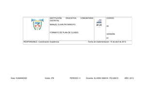 INSTITUCIÓN
DISTRITAL

EDUCATIVA

COMUNITARIA

MANUEL ELKIN PATARROYO

FORMATO DE PLAN DE CLASES

CODIGO

49

VERSIÓN
01

RESPONSABLE: Coordinación Académica.

Área: HUMANIDAD

Grado: 4ºB

Fecha de implementación: 15 de abril de 2013

PERIODO: 4

Docente: ALVARO AMAYA POLANCO

AÑO: 2013

 