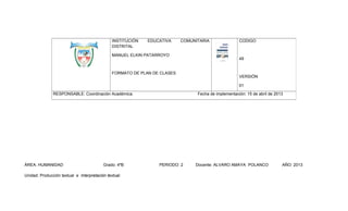 INSTITUCIÓN
DISTRITAL

EDUCATIVA

COMUNITARIA

MANUEL ELKIN PATARROYO

FORMATO DE PLAN DE CLASES

CODIGO

49

VERSIÓN
01

RESPONSABLE: Coordinación Académica.

ÁREA: HUMANIDAD

Grado: 4ºB

Unidad: Producción textual e Interpretación textual.

Fecha de implementación: 15 de abril de 2013

PERIODO: 2

Docente: ALVARO AMAYA POLANCO

AÑO: 2013

 