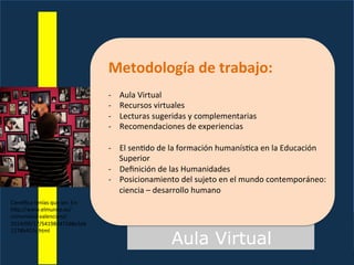 Aula Virtual
Metodología	
  de	
  trabajo:	
  
	
  
-­‐  Aula	
  Virtual	
  
-­‐  Recursos	
  virtuales	
  
-­‐  Lecturas	
  sugeridas	
  y	
  complementarias	
  
-­‐  Recomendaciones	
  de	
  experiencias	
  
-­‐  El	
  sen7do	
  de	
  la	
  formación	
  humanís7ca	
  en	
  la	
  Educación	
  
Superior	
  
-­‐  Deﬁnición	
  de	
  las	
  Humanidades	
  
-­‐  Posicionamiento	
  del	
  sujeto	
  en	
  el	
  mundo	
  contemporáneo:	
  
ciencia	
  –	
  desarrollo	
  humano	
  
Cien^ﬁca	
  tenías	
  que	
  ser.	
  En:	
  
hFp://www.elmundo.es/
comunidad-­‐valenciana/
2014/09/17/54198447268e3eb
1278b457c.html	
  
 
